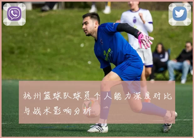 杭州篮球队球员个人能力深度对比与战术影响分析