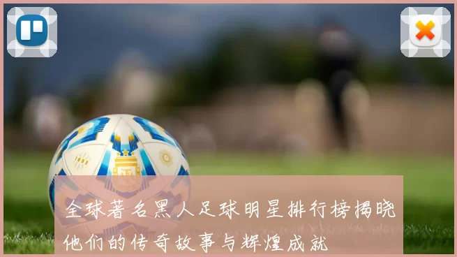 全球著名黑人足球明星排行榜揭晓他们的传奇故事与辉煌成就