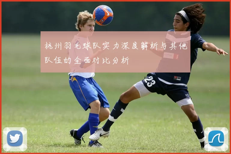 杭州羽毛球队实力深度解析与其他队伍的全面对比分析