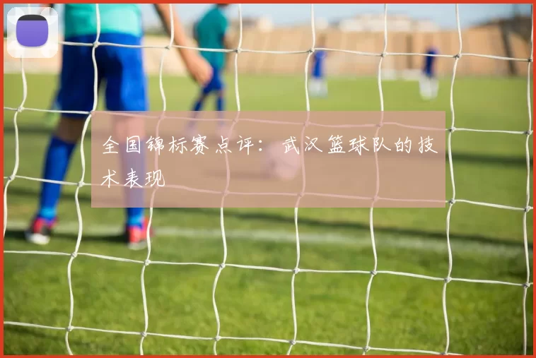 全国锦标赛点评：武汉篮球队的技术表现