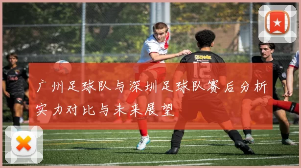 广州足球队与深圳足球队赛后分析实力对比与未来展望