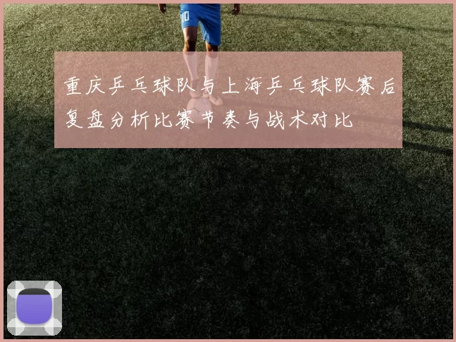 重庆乒乓球队与上海乒乓球队赛后复盘分析比赛节奏与战术对比