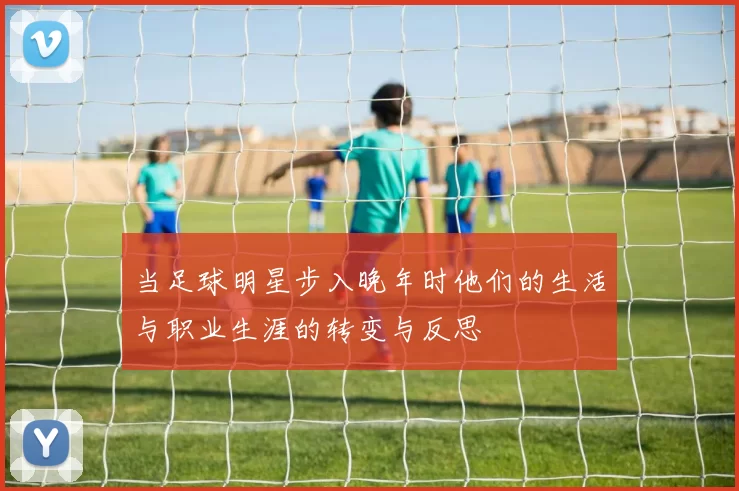 当足球明星步入晚年时他们的生活与职业生涯的转变与反思