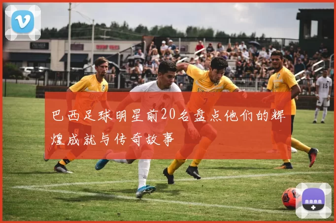 巴西足球明星前20名盘点他们的辉煌成就与传奇故事