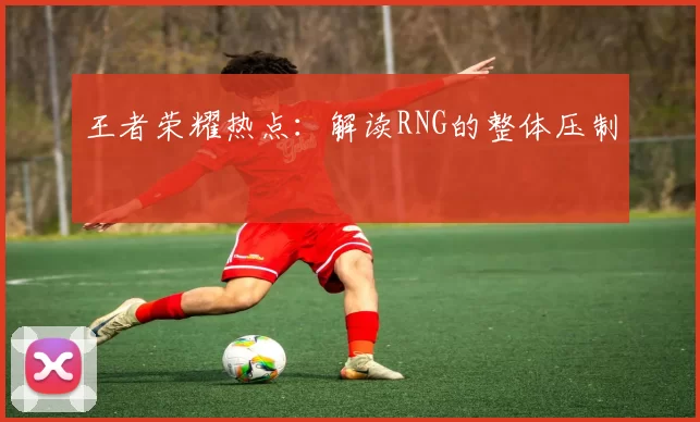 王者荣耀热点：解读RNG的整体压制